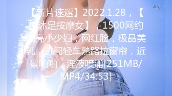 【新片速遞】2022.1.28，【搞沐足按摩女】，1500网约漂亮小少妇，网红脸，极品美乳，进门轻车熟路拉窗帘，近景啪啪，淫液喷涌[251MB/MP4/34:53]