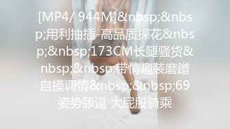 [MP4/ 944M]&nbsp;&nbsp;用利抽插-高品质探花&nbsp;&nbsp;173CM长腿骚货&nbsp;&nbsp;带情趣装磨蹭自摸调情&nbsp;&nbsp;69姿势舔逼 大屁股骑乘