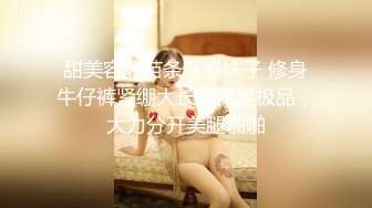 甜美容颜苗条性感妹子 修身牛仔裤紧绷大长腿真是极品，大力分开美腿啪啪