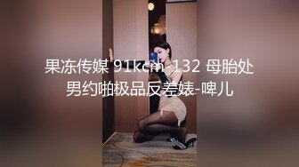 果冻传媒 91kcm-132 母胎处男约啪极品反差婊-啤儿