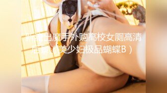 新流出魔手外购高校女厕高清后景（美少妇极品蝴蝶B）