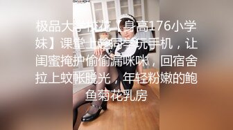 极品大学校花【身高176小学妹】课堂上趁同学玩手机，让闺蜜掩护偷偷漏咪咪，回宿舍拉上蚊帐脱光，年轻粉嫩的鲍鱼菊花乳房