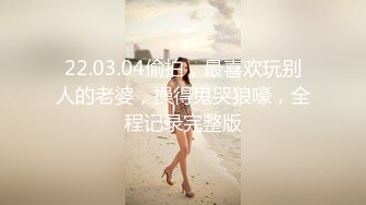 22.03.04偷拍，最喜欢玩别人的老婆，操得鬼哭狼嚎，全程记录完整版