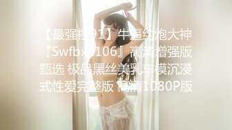 【最强档91】牛逼约炮大神『Swfbxn106』高清增强版甄选 极品黑丝美乳车模沉浸式性爱完整版 高清1080P版