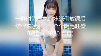 一群时尚漂亮的妹纸们放课后结伴来喷水，一个个阴毛旺盛B嫩嫩（1080） (1)