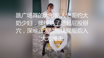 跳广场舞的大爷新人老哥约大奶少妇，揉捏奶子翘起屁股掰穴，深喉正入抽插扶屁股后入大力撞击