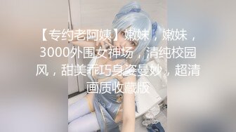 【专约老阿姨】嫩妹，嫩妹，3000外围女神场，清纯校园风，甜美乖巧身姿曼妙，超清画质收藏版