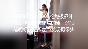 STP30998 3000约炮极品外围女神，身材非常的棒，还很精明好几次都差点发现摄像头