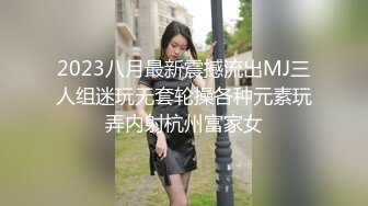 2023八月最新震撼流出MJ三人组迷玩无套轮操各种元素玩弄内射杭州富家女