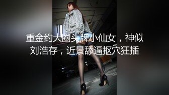 重金约大圈头牌小仙女，神似刘浩存，近景舔逼抠穴狂插