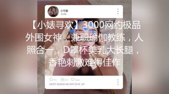 【小婊寻欢】3000网约极品外围女神，兼职瑜伽教练，人照合一，D罩杯美乳大长腿，香艳刺激难得佳作