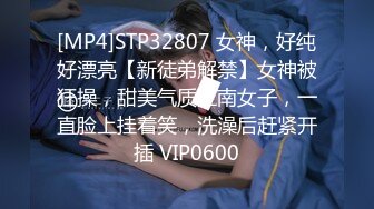 [MP4]STP32807 女神，好纯好漂亮【新徒弟解禁】女神被狂操，甜美气质江南女子，一直脸上挂着笑，洗澡后赶紧开插 VIP0600