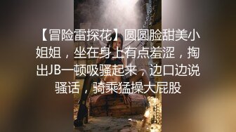 【冒险雷探花】圆圆脸甜美小姐姐，坐在身上有点羞涩，掏出JB一顿吸骚起来，边口边说骚话，骑乘猛操大屁股