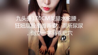 九头身170CM美腿水蛇腰，狂妞屁股搔首弄姿，厕所尿尿，倒立一字马看肥穴