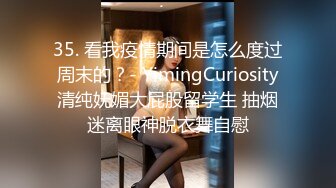 35. 看我疫情期间是怎么度过周末的？- YimingCuriosity清纯妩媚大屁股留学生 抽烟迷离眼神脱衣舞自慰