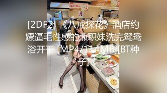 [2DF2] 《八戒探花》酒店约嫖逼毛性感的兼职妹洗完鸳鸯浴开干 [MP4/114MB][BT种子]