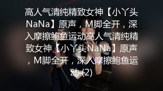 高人气清纯精致女神【小丫头NaNa】原声，M脚全开，深入摩擦鲍鱼运动高人气清纯精致女神【小丫头NaNa】原声，M脚全开，深入摩擦鲍鱼运动 (2)