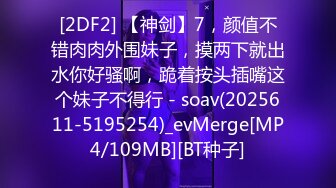 [2DF2] 【神剑】7，颜值不错肉肉外围妹子，摸两下就出水你好骚啊，跪着按头插嘴这个妹子不得行 - soav(2025611-5195254)_evMerge[MP4/109MB][BT种子]