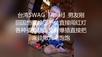 台湾SWAG『Ariel』男友刚回国想解馋忍不住直接闯红灯各种姿势轮番交替爆插直接把淫娃嫩穴喂饱饱