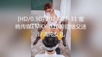 [HD/0.3G] 2024-07-31 蜜桃传媒EMKY-010兽欲继父迷奸清纯女儿