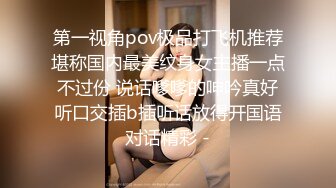 第一视角pov极品打飞机推荐堪称国内最美纹身女主播一点不过份 说话嗲嗲的呻吟真好听口交插b插听话放得开国语对话精彩 -