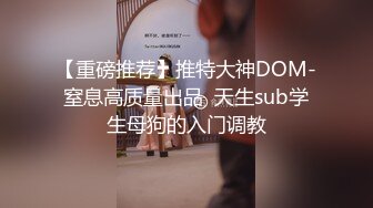 【重磅推荐】推特大神DOM-窒息高质量出品  天生sub学生母狗的入门调教