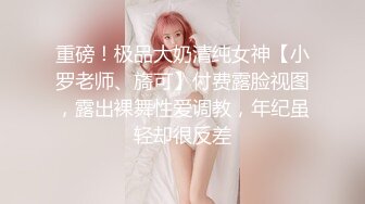 重磅！极品大奶清纯女神【小罗老师、旖可】付费露脸视图，露出裸舞性爱调教，年纪虽轻却很反差