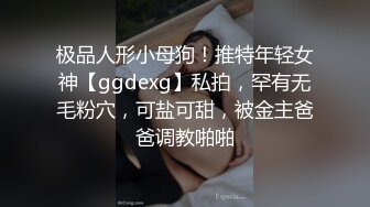 极品人形小母狗！推特年轻女神【ggdexg】私拍，罕有无毛粉穴，可盐可甜，被金主爸爸调教啪啪