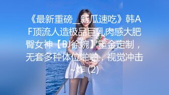 《最新重磅__新瓜速吃》韩AF顶流人造极品巨乳肉感大肥臀女神【BJ徐婉】重金定制，无套多种体位啪啪，视觉冲击~炸 (2)