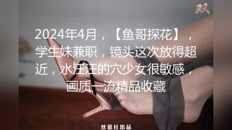 2024年4月，【鱼哥探花】，学生妹兼职，镜头这次放得超近，水汪汪的穴少女很敏感，画质一流精品收藏