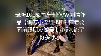 最新100%国产制作AV剧情作品【饥寒小淫娃 NTR 在老公面前跟朋友做爱】小S穴流了好多水水