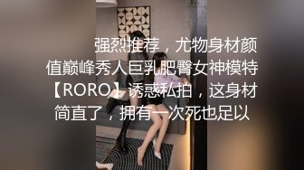 ⚫️⚫️强烈推荐，尤物身材颜值巅峰秀人巨乳肥臀女神模特【RORO】诱惑私拍，这身材简直了，拥有一次死也足以