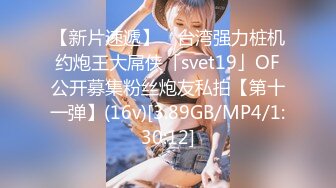 【新片速遞】 ✨台湾强力桩机约炮王大屌侠「svet19」OF公开募集粉丝炮友私拍【第十一弹】(16v)[3.89GB/MP4/1:30:12]