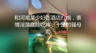 和河南某少妇在酒店打炮，表情淫荡露脸吃鸡，十足的骚母狗