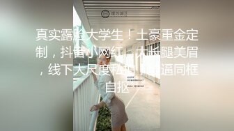 真实露脸大学生！土豪重金定制，抖音小网红，大长腿美眉，线下大尺度私拍，脸逼同框自抠