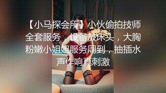 【小马探会所】小伙偷拍技师全套服务，设备放床头，大胸粉嫩小姐姐服务周到，抽插水声作响真刺激