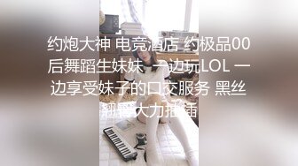 约炮大神 电竞酒店 约极品00后舞蹈生妹妹  一边玩LOL 一边享受妹子的口交服务 黑丝翘臀大力抽插