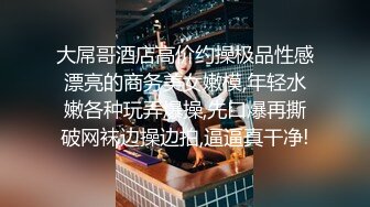 大屌哥酒店高价约操极品性感漂亮的商务美女嫩模,年轻水嫩各种玩弄爆操,先口爆再撕破网袜边操边拍,逼逼真干净!