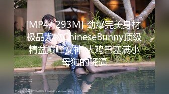 [MP4/ 293M] 劲爆完美身材 极品尤物ChineseBunny顶级精盆巅峰女神 大鸡巴塞满小母狗的骚逼