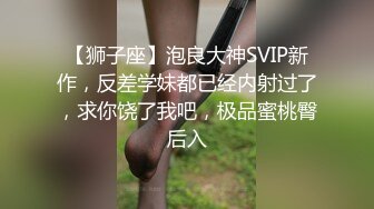 【狮子座】泡良大神SVIP新作，反差学妹都已经内射过了，求你饶了我吧，极品蜜桃臀后入