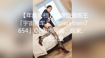 ✨【年度新档】台湾超强炮王「宇宙列车」「spacetrain7654」OF约炮网黄、良家、学生性爱