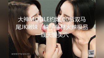 大神MODLE约炮 00后双马尾JK嫩妹，妹子身材火辣极品一线天馒头穴