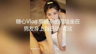 糖心Vlog.穿睡裙的淫娃坐在男友身上自已动-可欣