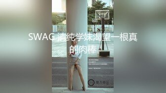 SWAG 清纯学妹渴望一根真的肉棒