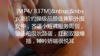 [MP4/ 837M]&nbsp;&nbsp;高价约操极品颜值兼职外围女神，齐逼小短裤服务周到，镜头前吸吮舔蛋，扛起双腿爆插，呻吟娇喘很悦耳