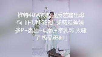 推特40W粉超骚反差露出母狗『HUNGER』超骚反差婊 多P+露出+调教+带乳环 太骚了 极品母狗 [